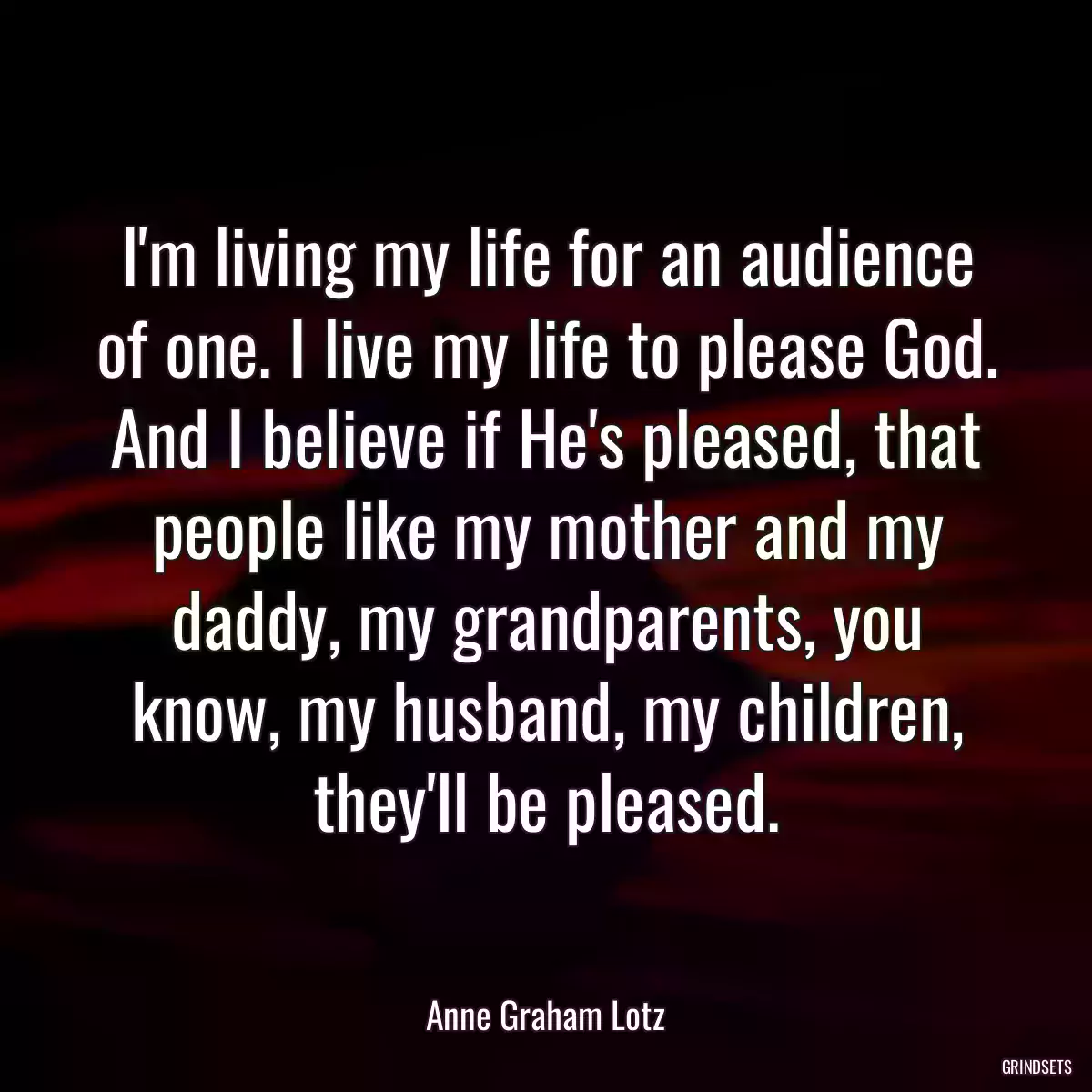 I\'m living my life for an audience of one. I live my life to please God. And I believe if He\'s pleased, that people like my mother and my daddy, my grandparents, you know, my husband, my children, they\'ll be pleased.