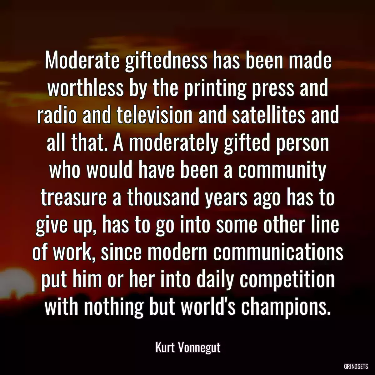 Moderate giftedness has been made worthless by the printing press and radio and television and satellites and all that. A moderately gifted person who would have been a community treasure a thousand years ago has to give up, has to go into some other line of work, since modern communications put him or her into daily competition with nothing but world\'s champions.