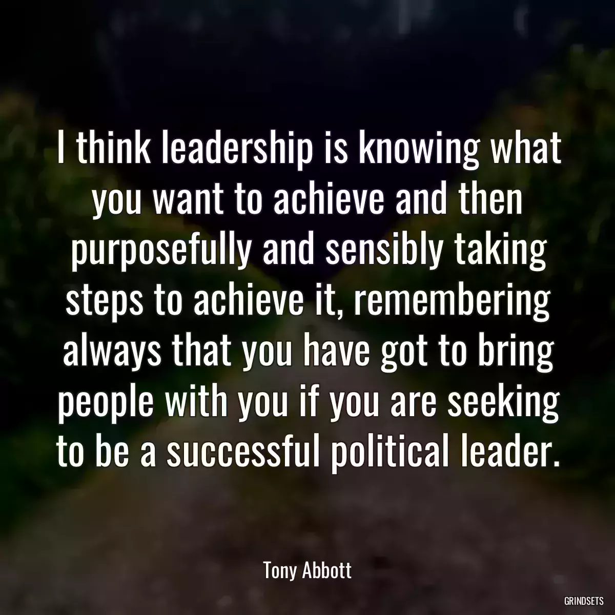 I think leadership is knowing what you want to achieve and then purposefully and sensibly taking steps to achieve it, remembering always that you have got to bring people with you if you are seeking to be a successful political leader.