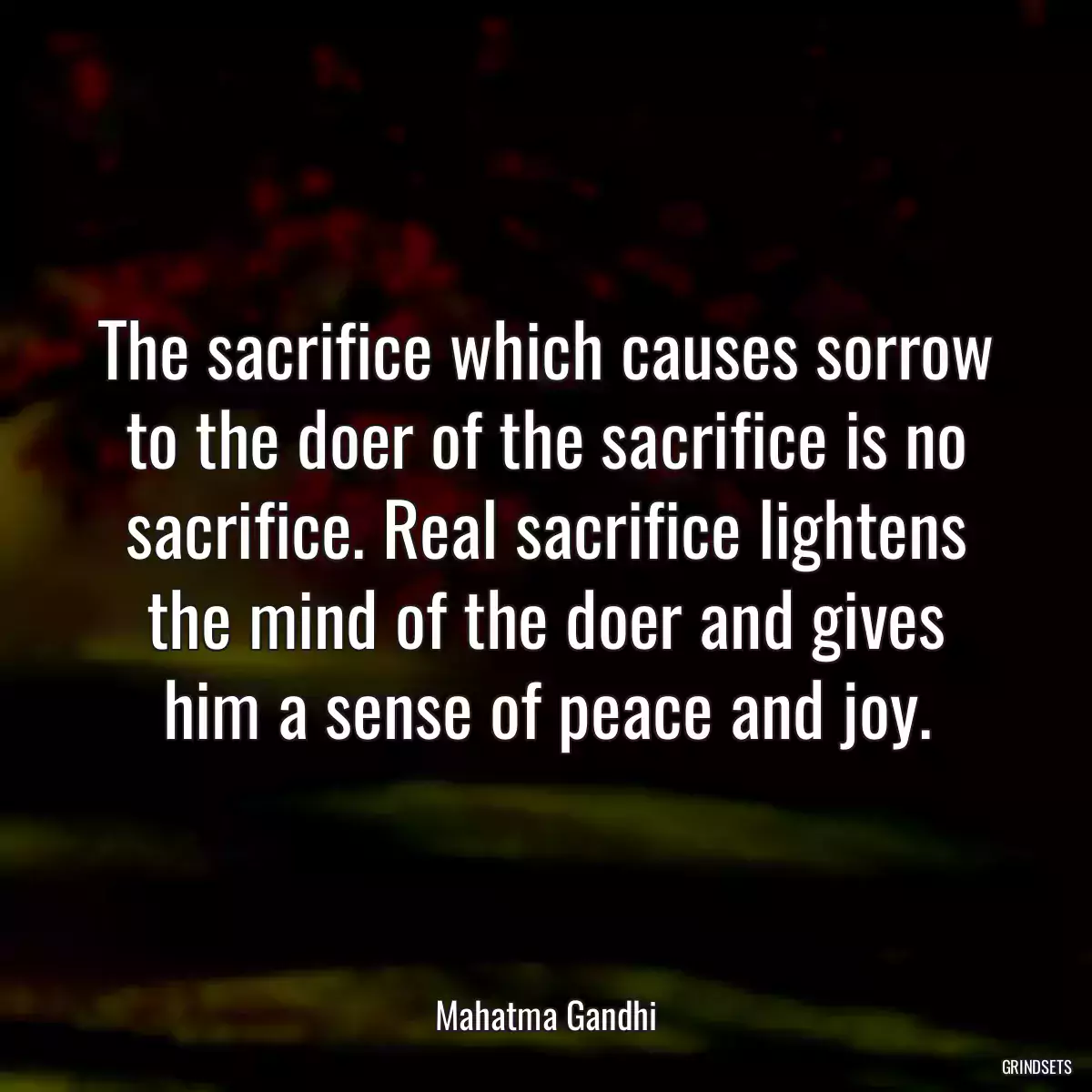 The sacrifice which causes sorrow to the doer of the sacrifice is no sacrifice. Real sacrifice lightens the mind of the doer and gives him a sense of peace and joy.