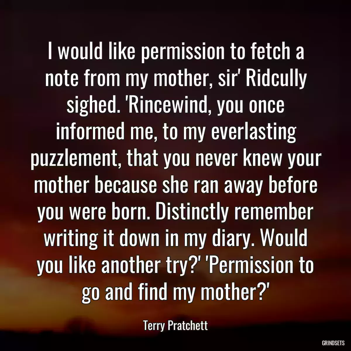 I would like permission to fetch a note from my mother, sir\' Ridcully sighed. \'Rincewind, you once informed me, to my everlasting puzzlement, that you never knew your mother because she ran away before you were born. Distinctly remember writing it down in my diary. Would you like another try?\' \'Permission to go and find my mother?\'