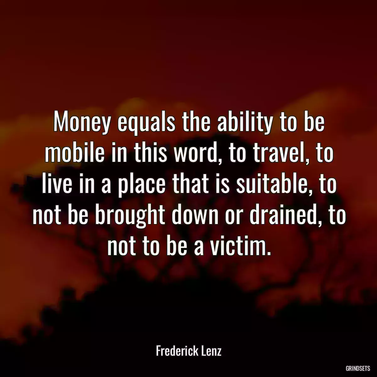 Money equals the ability to be mobile in this word, to travel, to live in a place that is suitable, to not be brought down or drained, to not to be a victim.