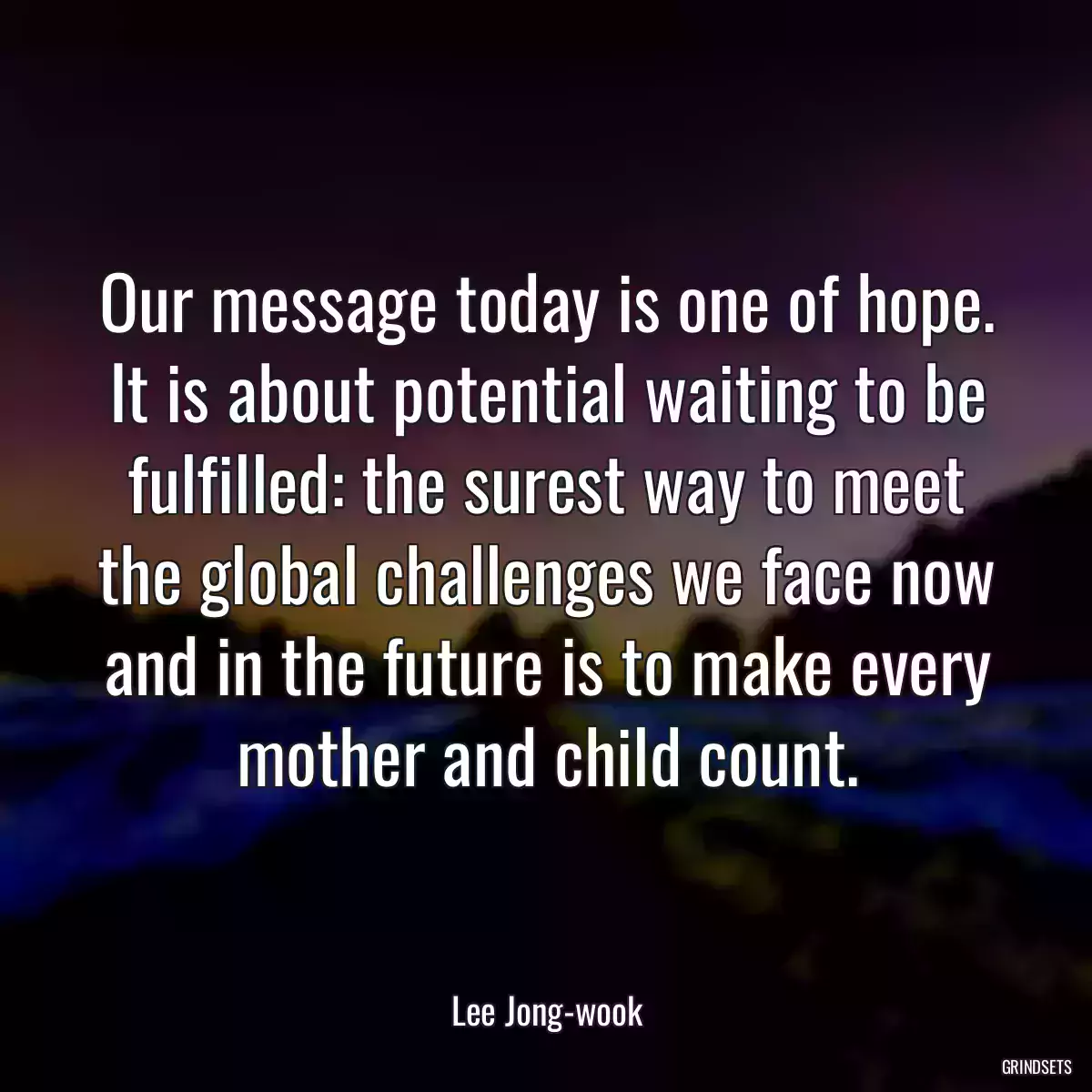 Our message today is one of hope. It is about potential waiting to be fulfilled: the surest way to meet the global challenges we face now and in the future is to make every mother and child count.