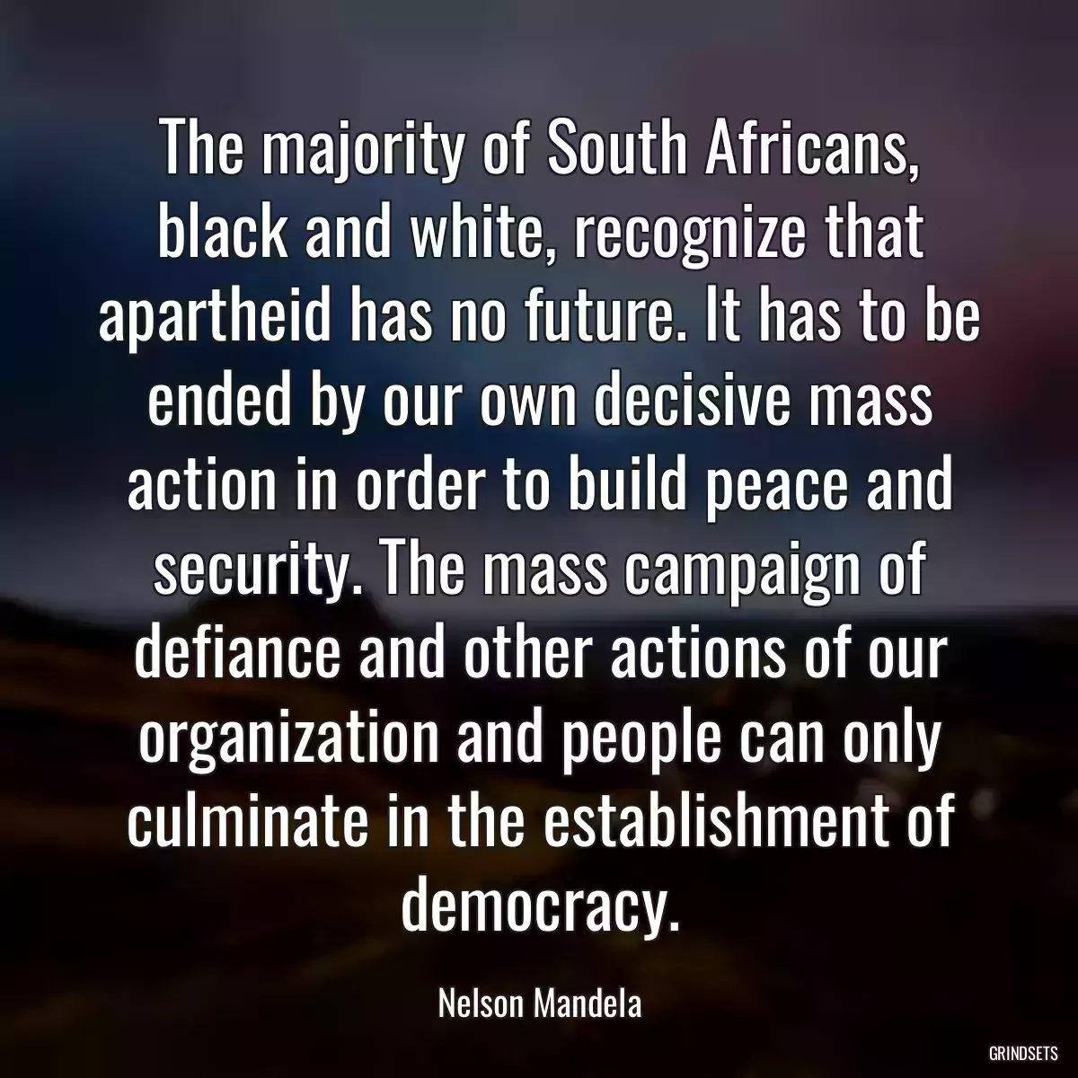 The majority of South Africans, black and white, recognize that apartheid has no future. It has to be ended by our own decisive mass action in order to build peace and security. The mass campaign of defiance and other actions of our organization and people can only culminate in the establishment of democracy.