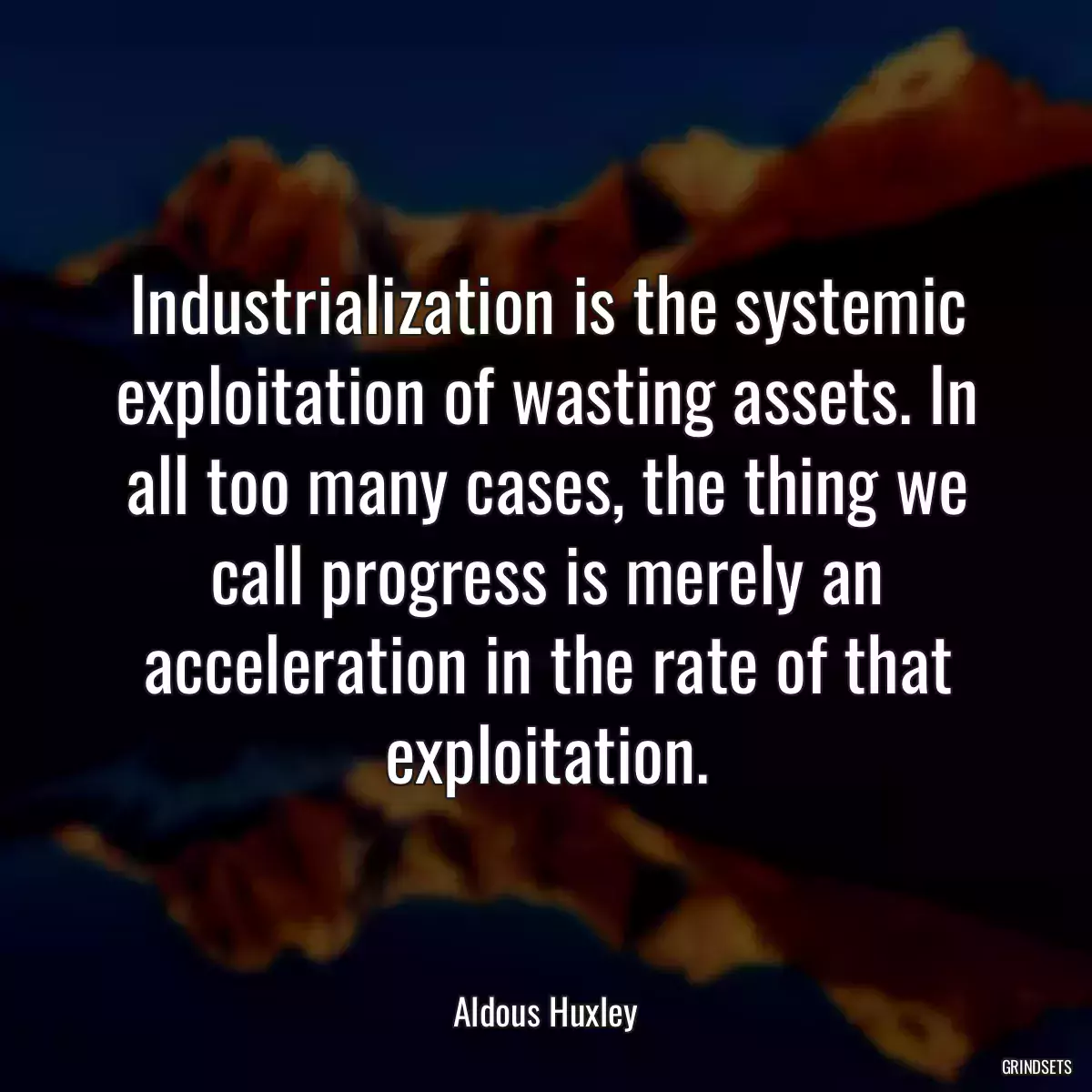 Industrialization is the systemic exploitation of wasting assets. In all too many cases, the thing we call progress is merely an acceleration in the rate of that exploitation.