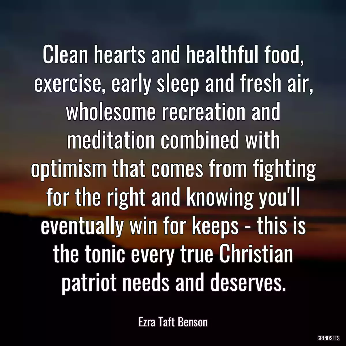 Clean hearts and healthful food, exercise, early sleep and fresh air, wholesome recreation and meditation combined with optimism that comes from fighting for the right and knowing you\'ll eventually win for keeps - this is the tonic every true Christian patriot needs and deserves.