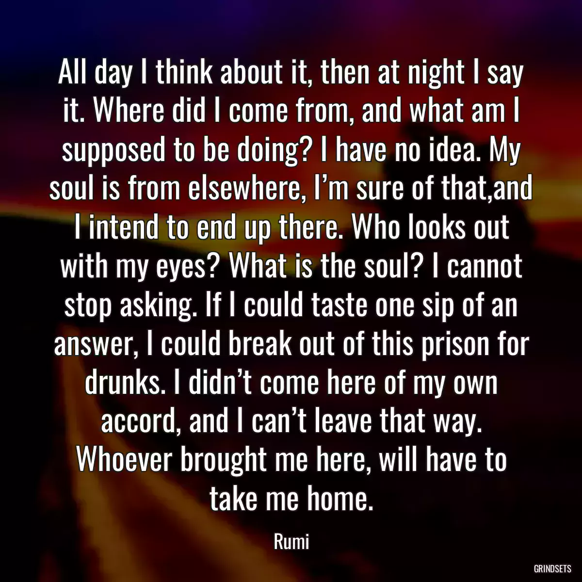 All day I think about it, then at night I say it. Where did I come from, and what am I supposed to be doing? I have no idea. My soul is from elsewhere, I’m sure of that,and I intend to end up there. Who looks out with my eyes? What is the soul? I cannot stop asking. If I could taste one sip of an answer, I could break out of this prison for drunks. I didn’t come here of my own accord, and I can’t leave that way. Whoever brought me here, will have to take me home.