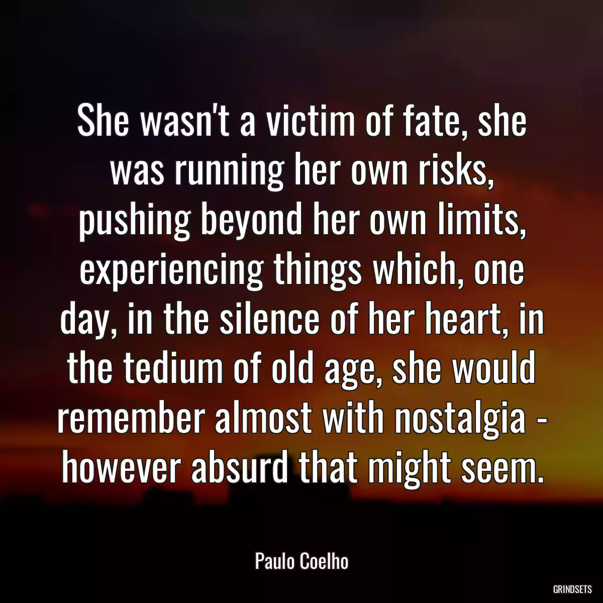 She wasn\'t a victim of fate, she was running her own risks, pushing beyond her own limits, experiencing things which, one day, in the silence of her heart, in the tedium of old age, she would remember almost with nostalgia - however absurd that might seem.