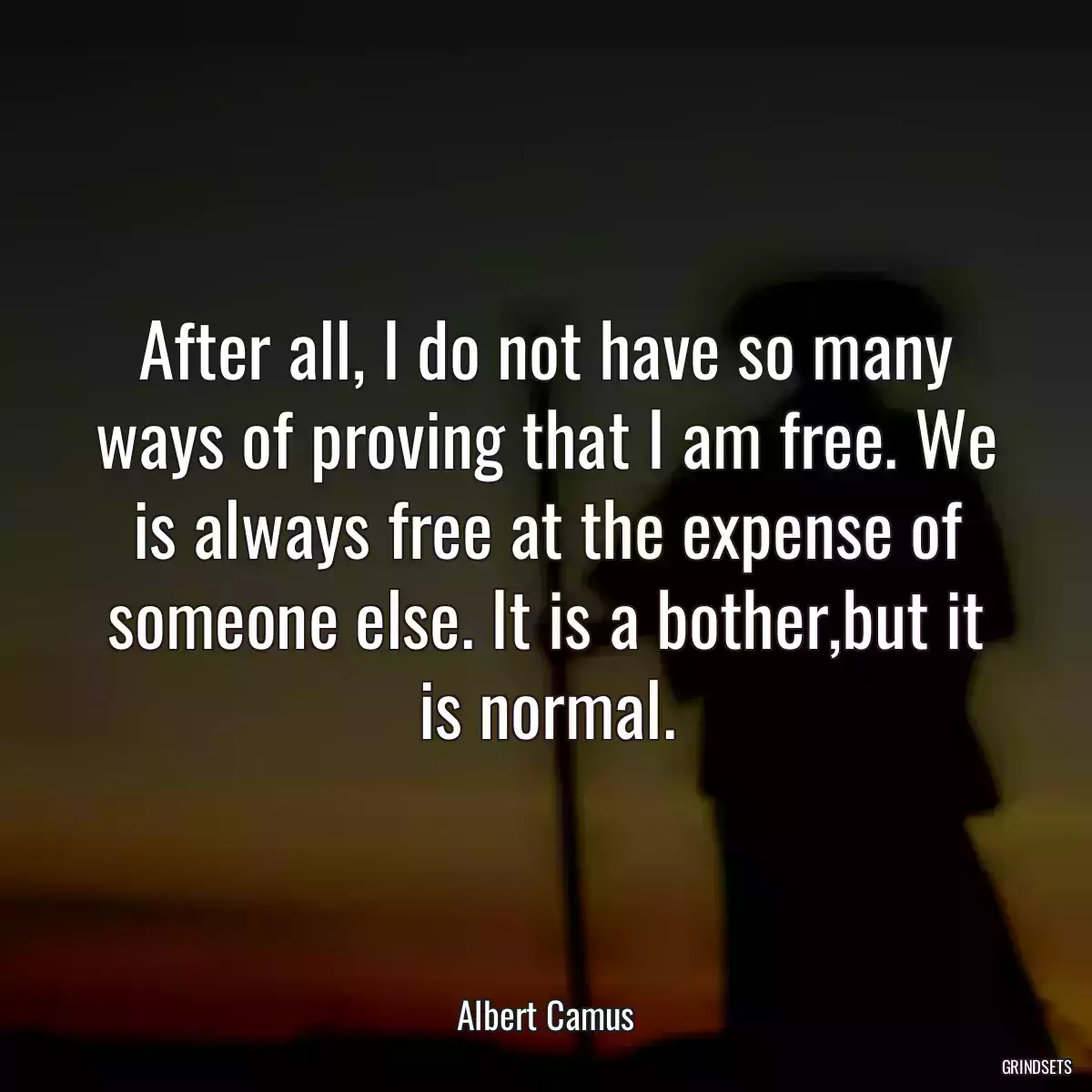 After all, I do not have so many ways of proving that I am free. We is always free at the expense of someone else. It is a bother,but it is normal.