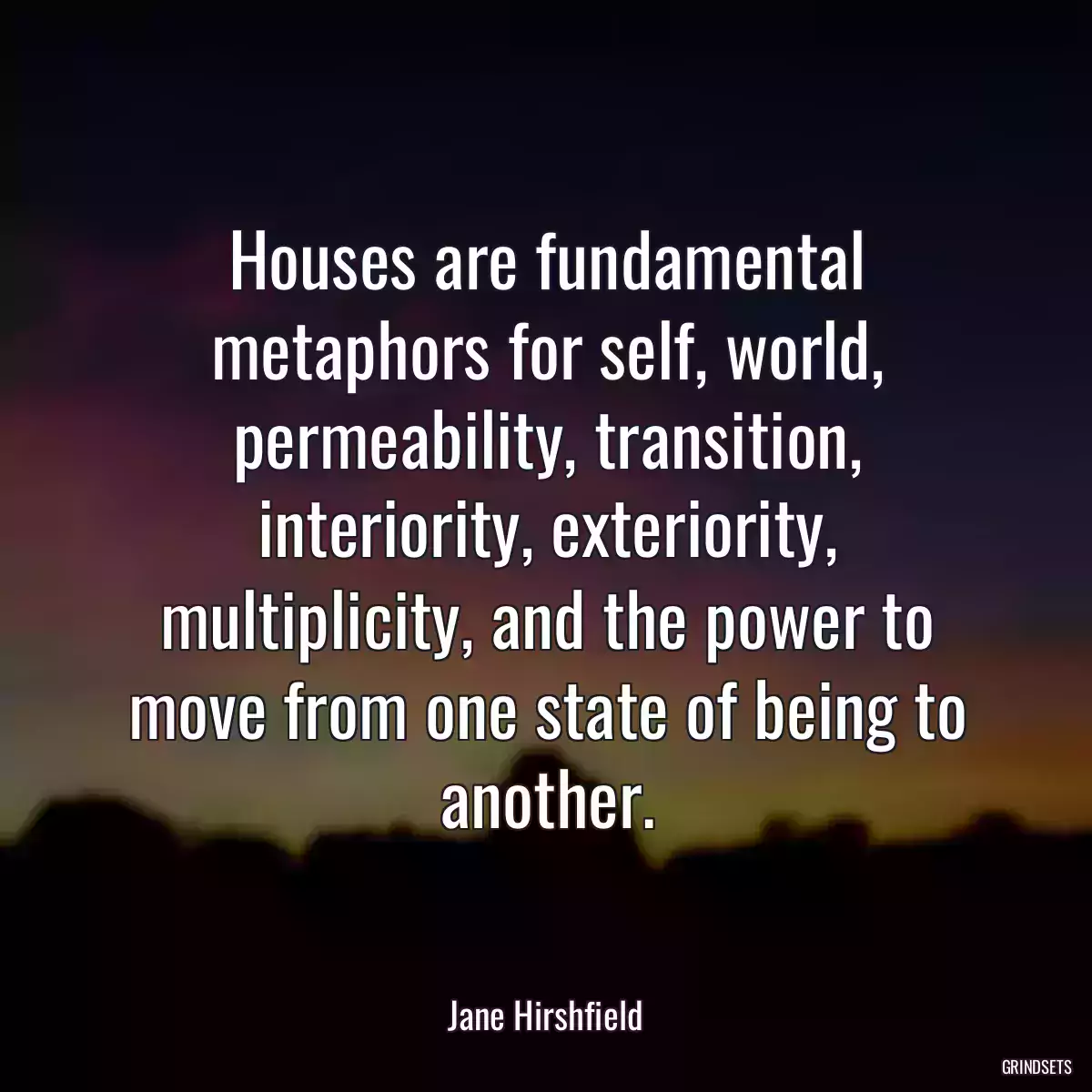 Houses are fundamental metaphors for self, world, permeability, transition, interiority, exteriority, multiplicity, and the power to move from one state of being to another.