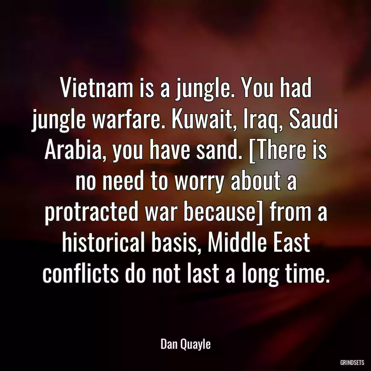 Vietnam is a jungle. You had jungle warfare. Kuwait, Iraq, Saudi Arabia, you have sand. [There is no need to worry about a protracted war because] from a historical basis, Middle East conflicts do not last a long time.