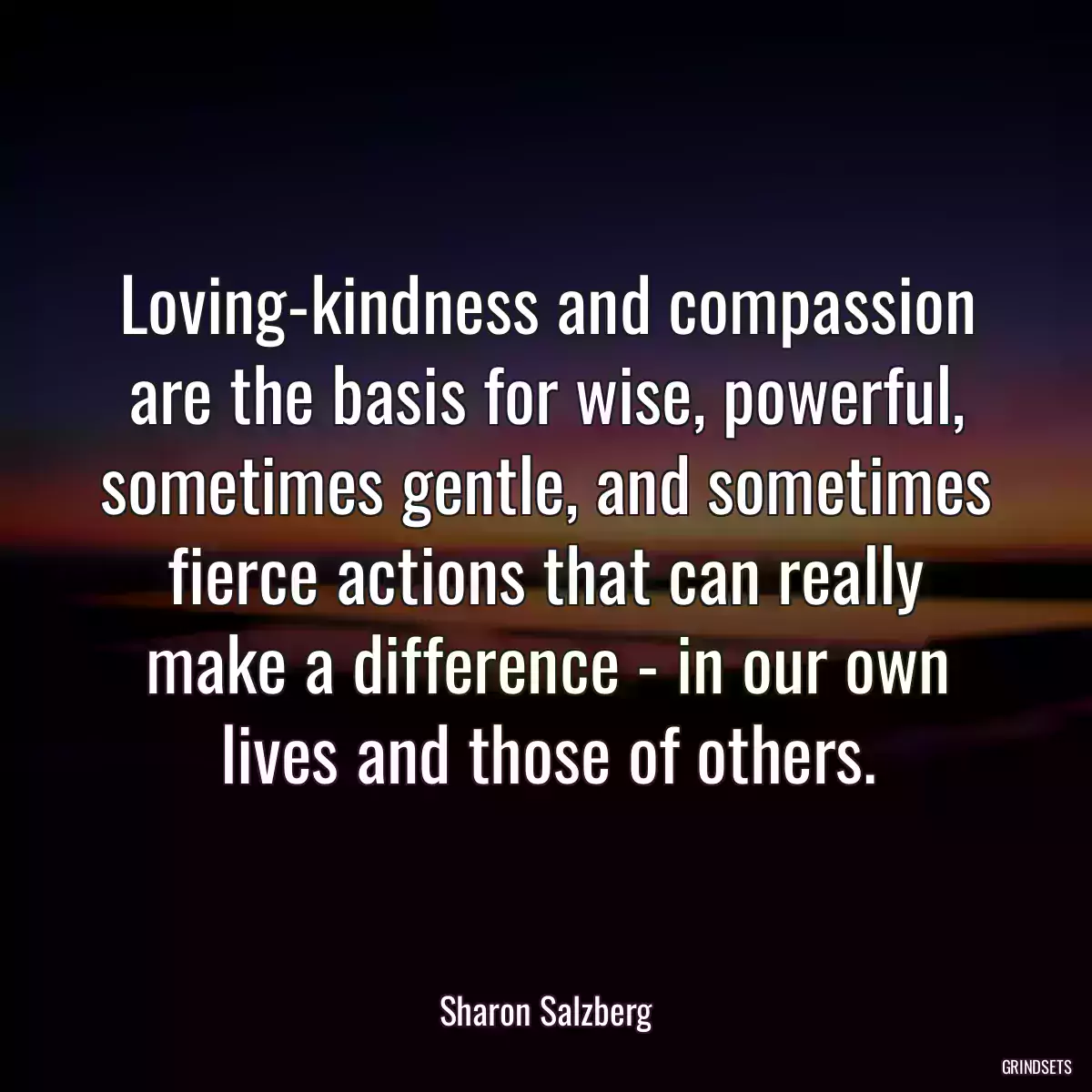 Loving-kindness and compassion are the basis for wise, powerful, sometimes gentle, and sometimes fierce actions that can really make a difference - in our own lives and those of others.