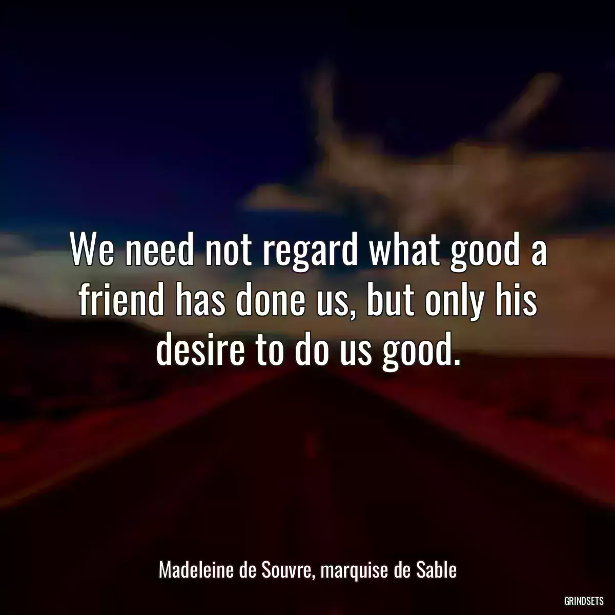 We need not regard what good a friend has done us, but only his desire to do us good.