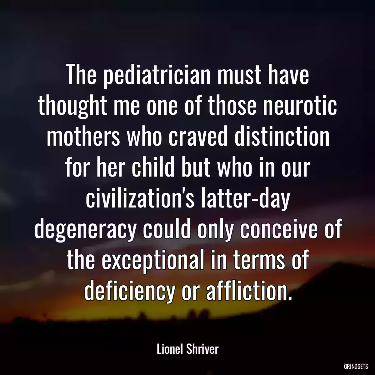 The pediatrician must have thought me one of those neurotic mothers who craved distinction for her child but who in our civilization\'s latter-day degeneracy could only conceive of the exceptional in terms of deficiency or affliction.