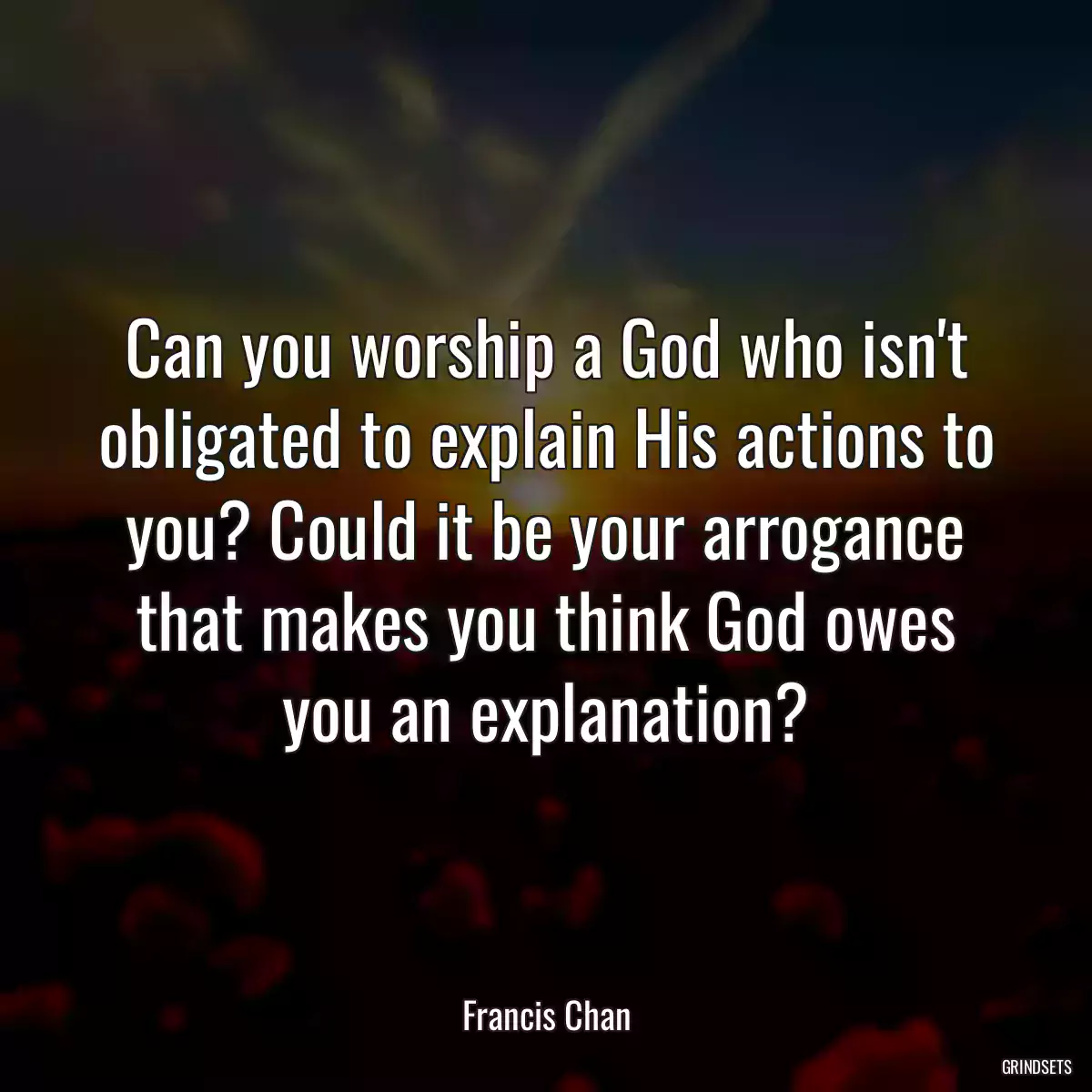 Can you worship a God who isn\'t obligated to explain His actions to you? Could it be your arrogance that makes you think God owes you an explanation?