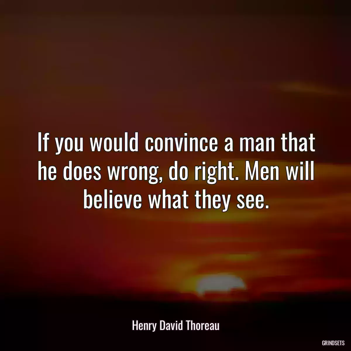 If you would convince a man that he does wrong, do right. Men will believe what they see.