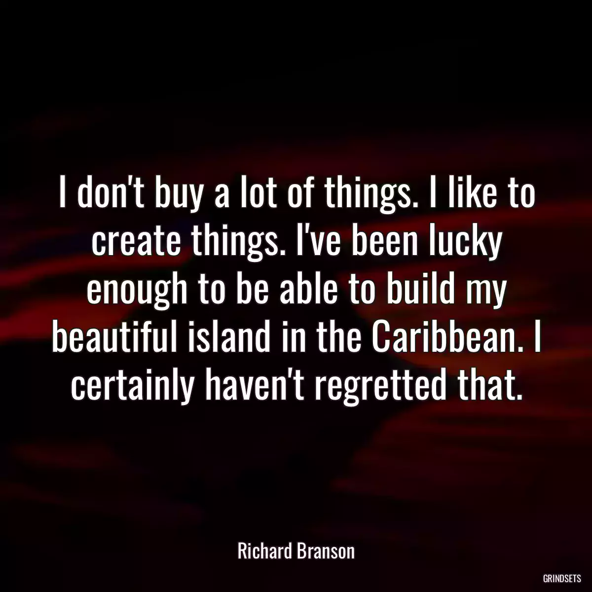 I don\'t buy a lot of things. I like to create things. I\'ve been lucky enough to be able to build my beautiful island in the Caribbean. I certainly haven\'t regretted that.