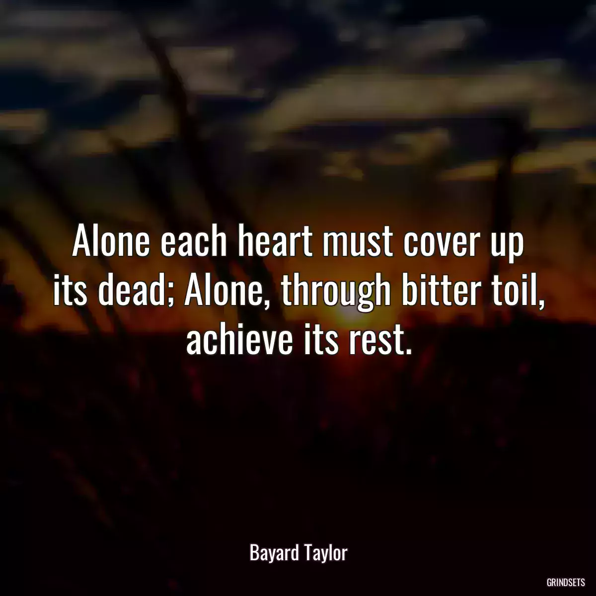 Alone each heart must cover up its dead; Alone, through bitter toil, achieve its rest.