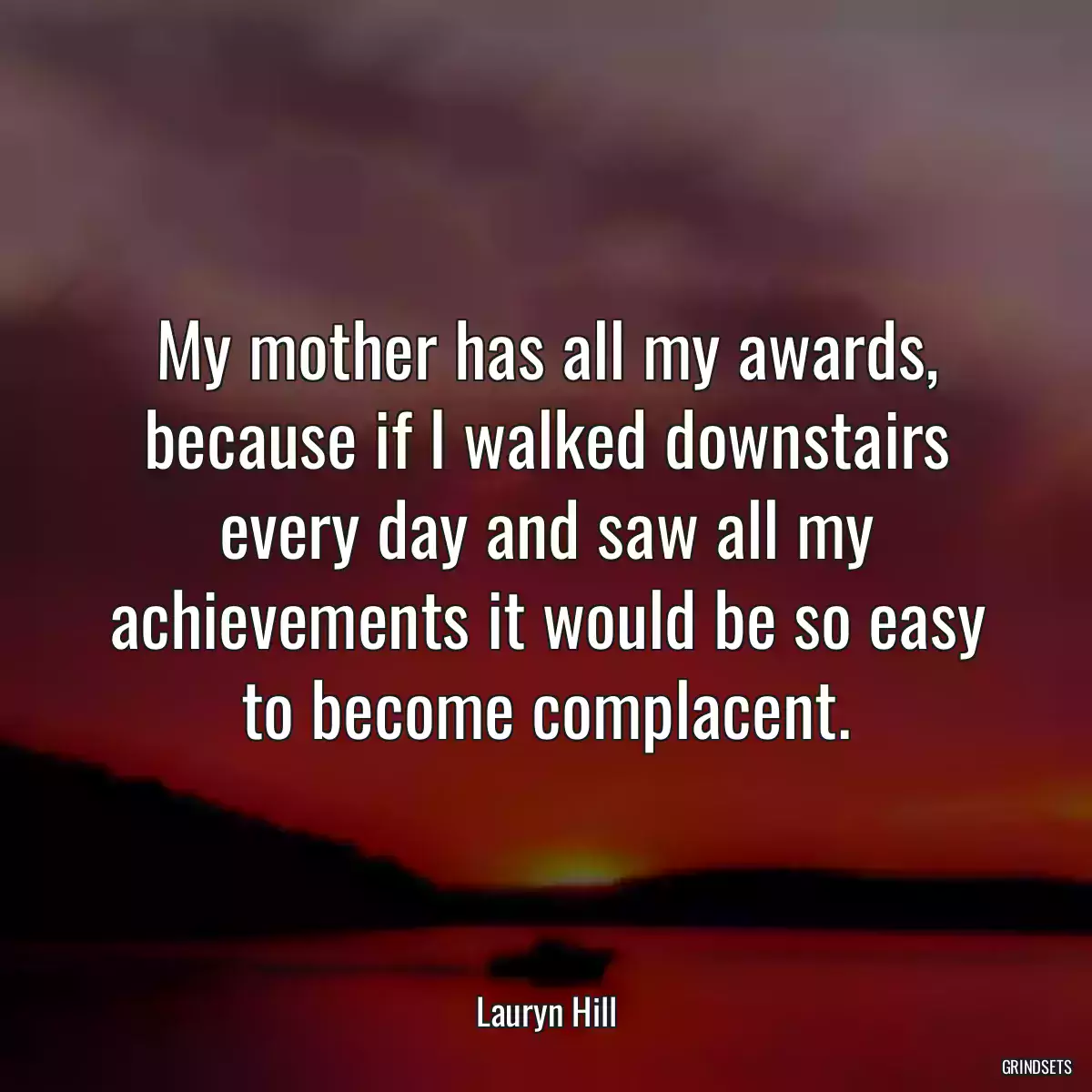 My mother has all my awards, because if I walked downstairs every day and saw all my achievements it would be so easy to become complacent.