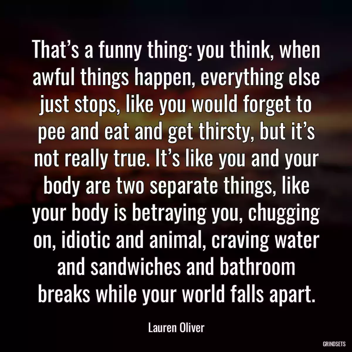 That’s a funny thing: you think, when awful things happen, everything else just stops, like you would forget to pee and eat and get thirsty, but it’s not really true. It’s like you and your body are two separate things, like your body is betraying you, chugging on, idiotic and animal, craving water and sandwiches and bathroom breaks while your world falls apart.