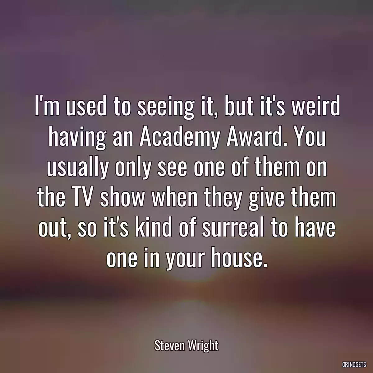 I\'m used to seeing it, but it\'s weird having an Academy Award. You usually only see one of them on the TV show when they give them out, so it\'s kind of surreal to have one in your house.