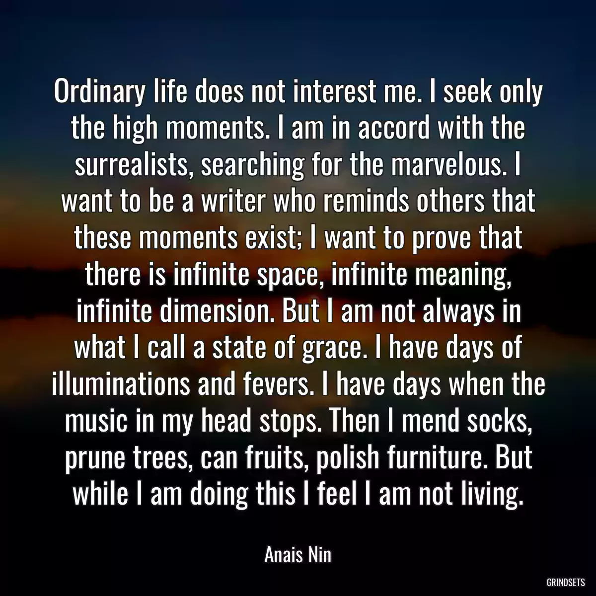 Ordinary life does not interest me. I seek only the high moments. I am in accord with the surrealists, searching for the marvelous. I want to be a writer who reminds others that these moments exist; I want to prove that there is infinite space, infinite meaning, infinite dimension. But I am not always in what I call a state of grace. I have days of illuminations and fevers. I have days when the music in my head stops. Then I mend socks, prune trees, can fruits, polish furniture. But while I am doing this I feel I am not living.