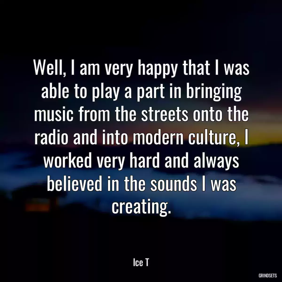 Well, I am very happy that I was able to play a part in bringing music from the streets onto the radio and into modern culture, I worked very hard and always believed in the sounds I was creating.