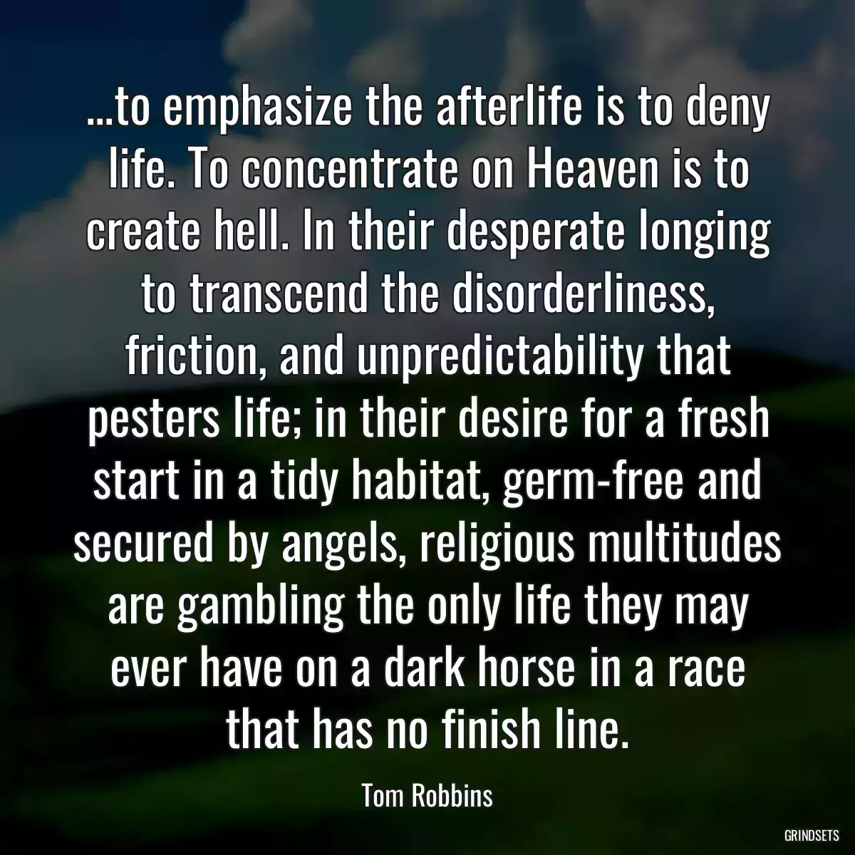 ...to emphasize the afterlife is to deny life. To concentrate on Heaven is to create hell. In their desperate longing to transcend the disorderliness, friction, and unpredictability that pesters life; in their desire for a fresh start in a tidy habitat, germ-free and secured by angels, religious multitudes are gambling the only life they may ever have on a dark horse in a race that has no finish line.