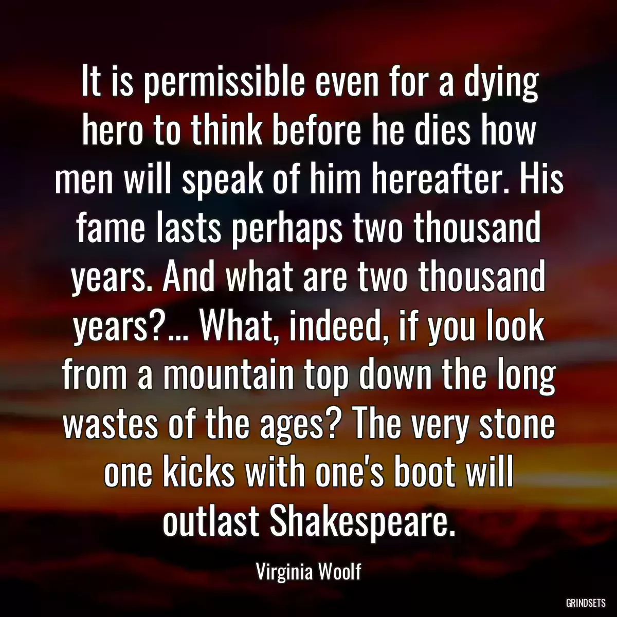 It is permissible even for a dying hero to think before he dies how men will speak of him hereafter. His fame lasts perhaps two thousand years. And what are two thousand years?... What, indeed, if you look from a mountain top down the long wastes of the ages? The very stone one kicks with one\'s boot will outlast Shakespeare.