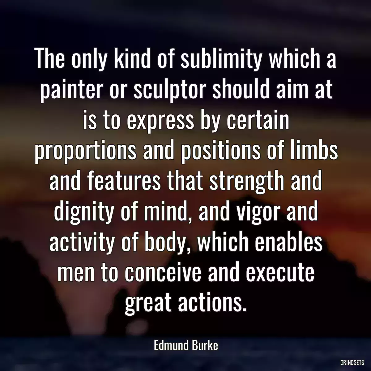 The only kind of sublimity which a painter or sculptor should aim at is to express by certain proportions and positions of limbs and features that strength and dignity of mind, and vigor and activity of body, which enables men to conceive and execute great actions.