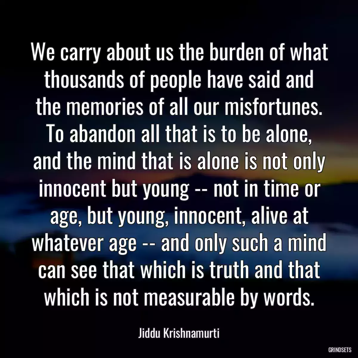 We carry about us the burden of what thousands of people have said and the memories of all our misfortunes. To abandon all that is to be alone, and the mind that is alone is not only innocent but young -- not in time or age, but young, innocent, alive at whatever age -- and only such a mind can see that which is truth and that which is not measurable by words.