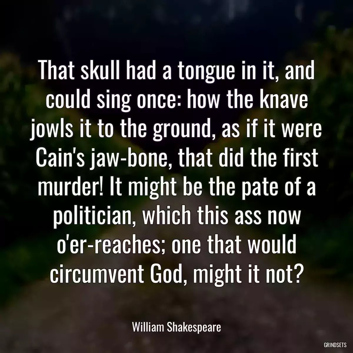 That skull had a tongue in it, and could sing once: how the knave jowls it to the ground, as if it were Cain\'s jaw-bone, that did the first murder! It might be the pate of a politician, which this ass now o\'er-reaches; one that would circumvent God, might it not?