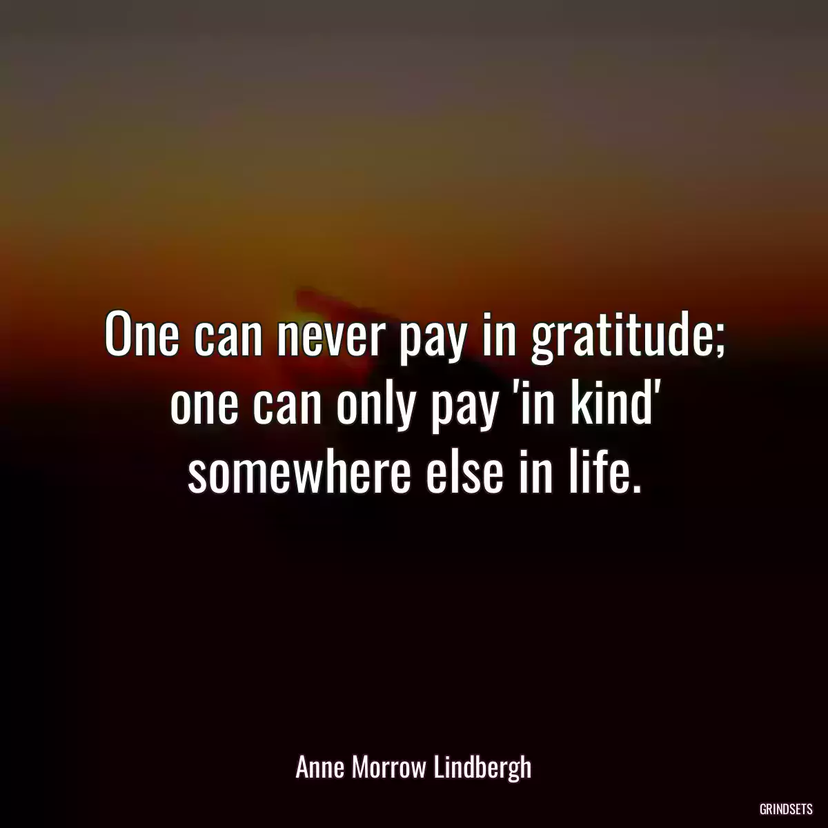 One can never pay in gratitude; one can only pay \'in kind\' somewhere else in life.