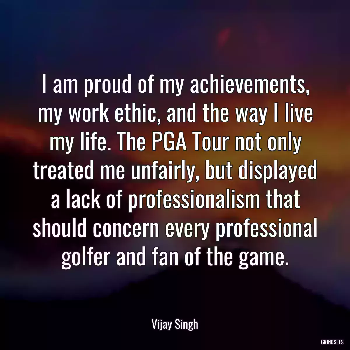 I am proud of my achievements, my work ethic, and the way I live my life. The PGA Tour not only treated me unfairly, but displayed a lack of professionalism that should concern every professional golfer and fan of the game.