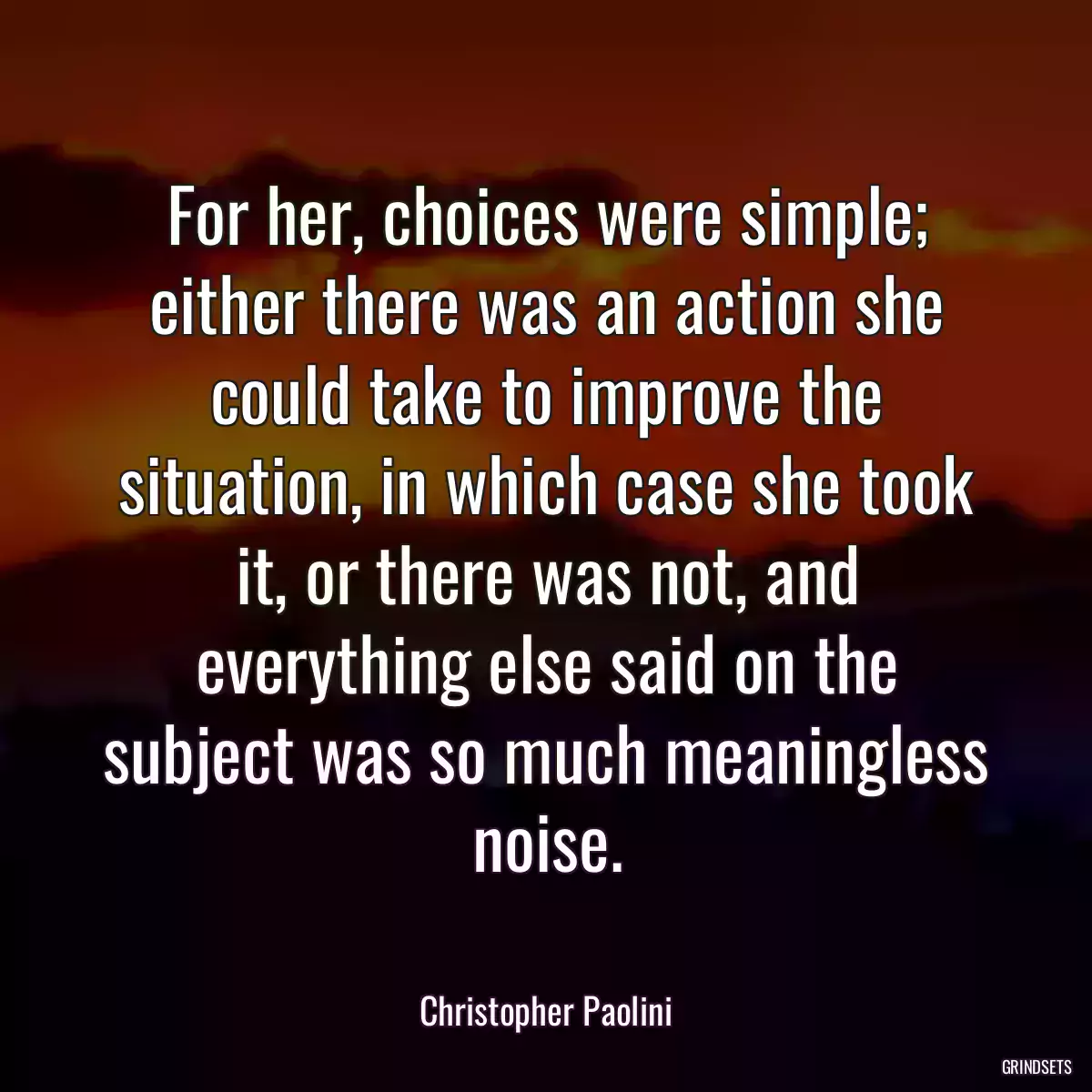 For her, choices were simple; either there was an action she could take to improve the situation, in which case she took it, or there was not, and everything else said on the subject was so much meaningless noise.