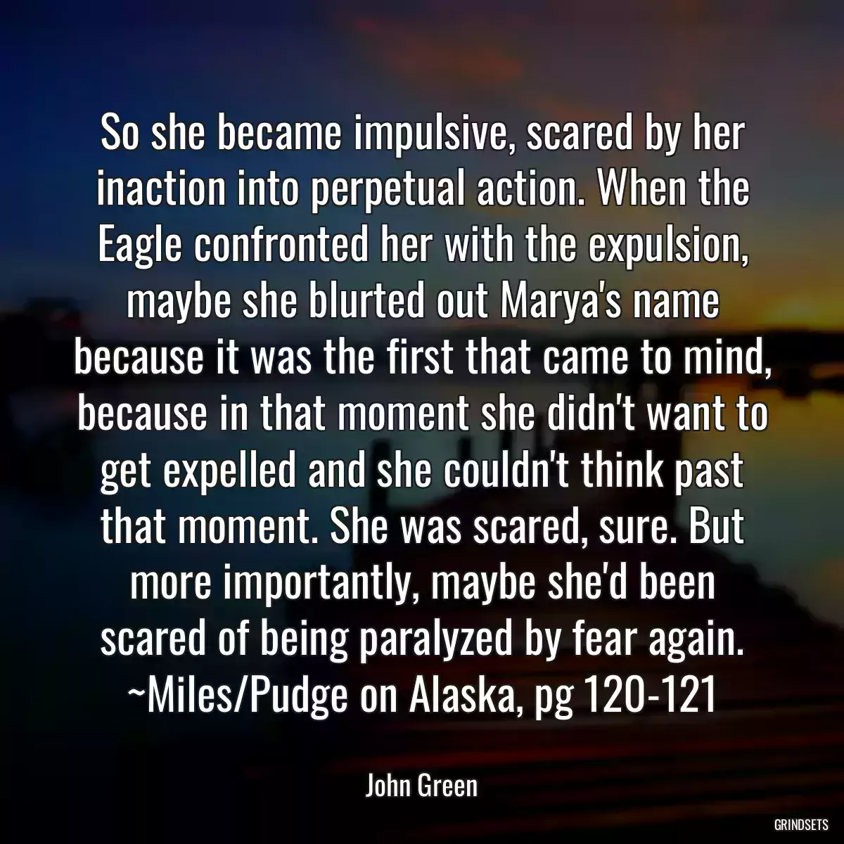 So she became impulsive, scared by her inaction into perpetual action. When the Eagle confronted her with the expulsion, maybe she blurted out Marya\'s name because it was the first that came to mind, because in that moment she didn\'t want to get expelled and she couldn\'t think past that moment. She was scared, sure. But more importantly, maybe she\'d been scared of being paralyzed by fear again. ~Miles/Pudge on Alaska, pg 120-121