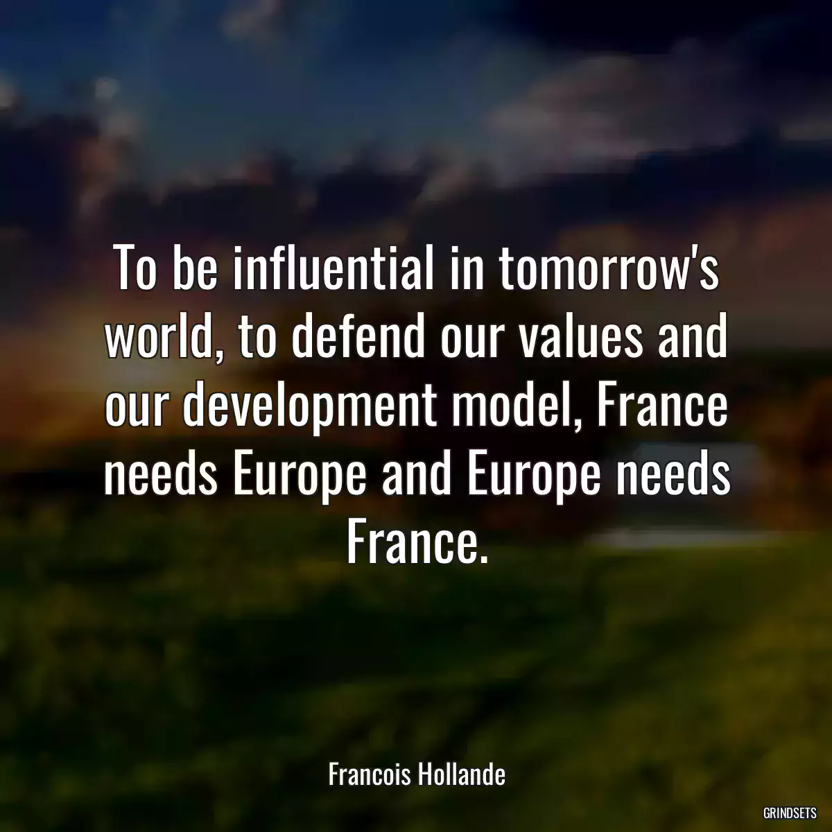 To be influential in tomorrow\'s world, to defend our values and our development model, France needs Europe and Europe needs France.