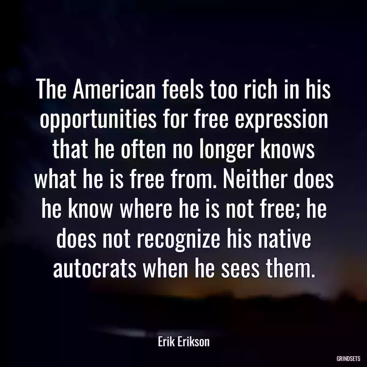 The American feels too rich in his opportunities for free expression that he often no longer knows what he is free from. Neither does he know where he is not free; he does not recognize his native autocrats when he sees them.