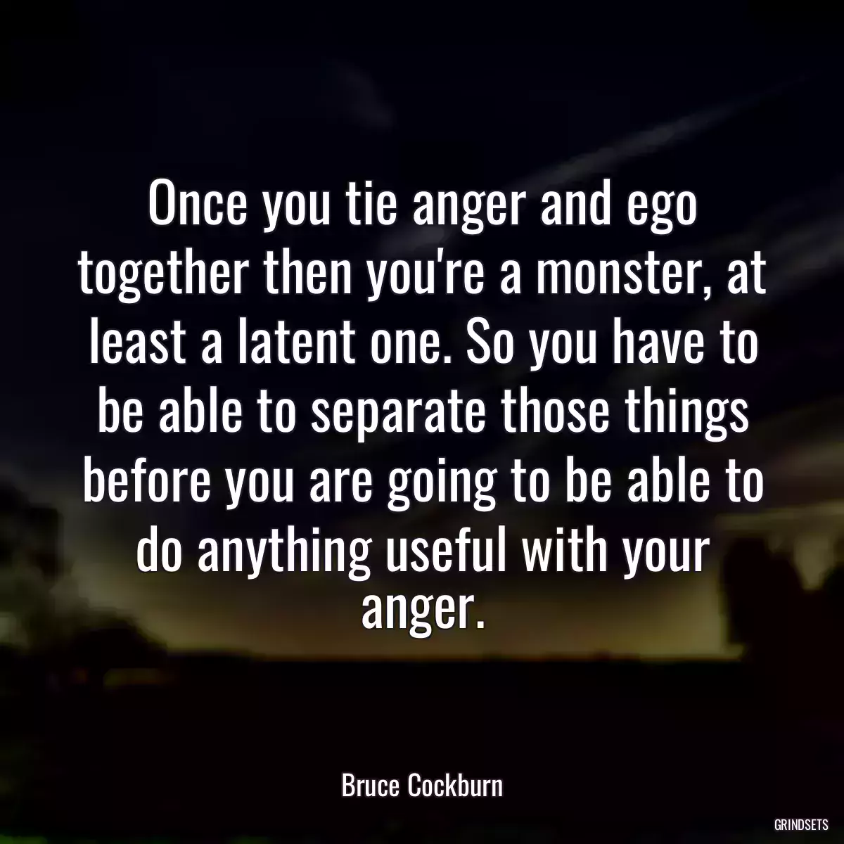 Once you tie anger and ego together then you\'re a monster, at least a latent one. So you have to be able to separate those things before you are going to be able to do anything useful with your anger.