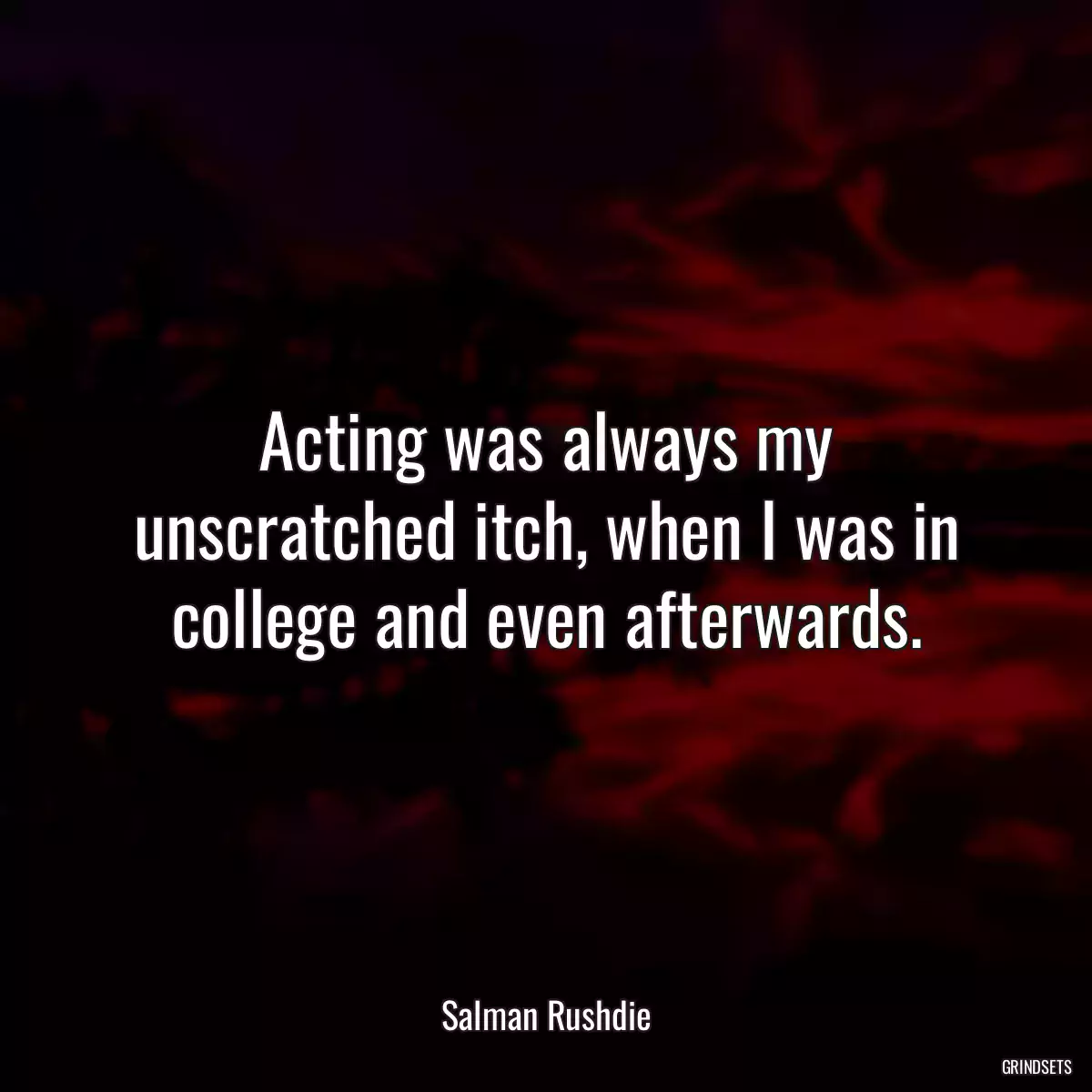 Acting was always my unscratched itch, when I was in college and even afterwards.