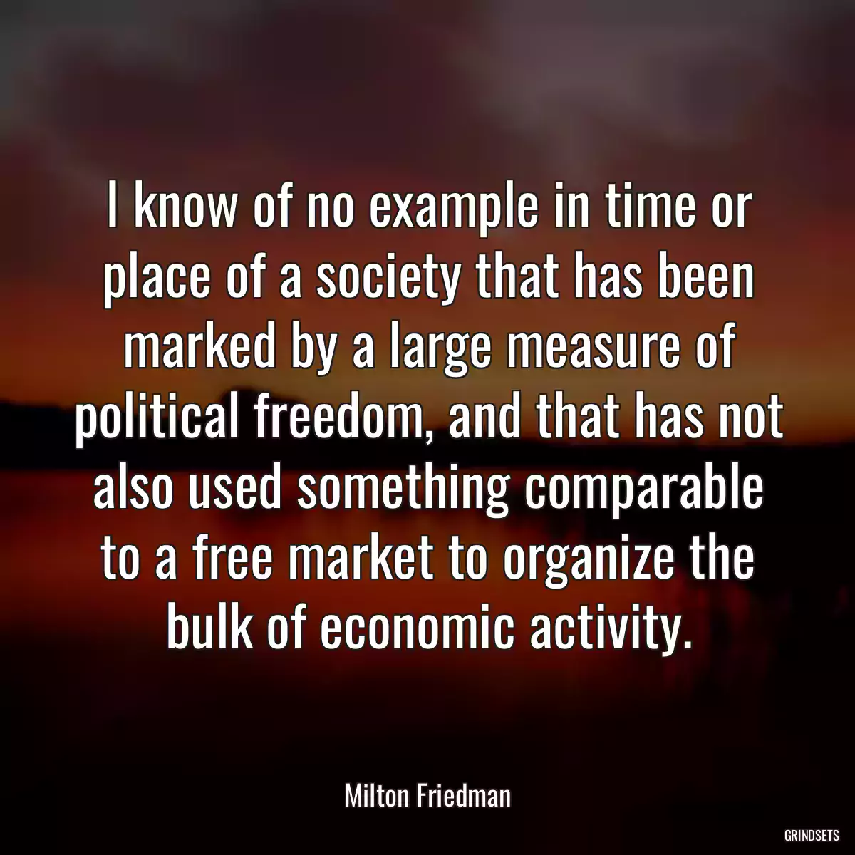 I know of no example in time or place of a society that has been marked by a large measure of political freedom, and that has not also used something comparable to a free market to organize the bulk of economic activity.