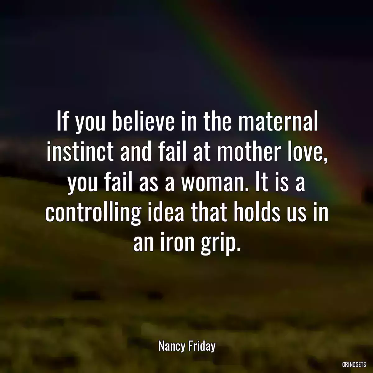 If you believe in the maternal instinct and fail at mother love, you fail as a woman. It is a controlling idea that holds us in an iron grip.