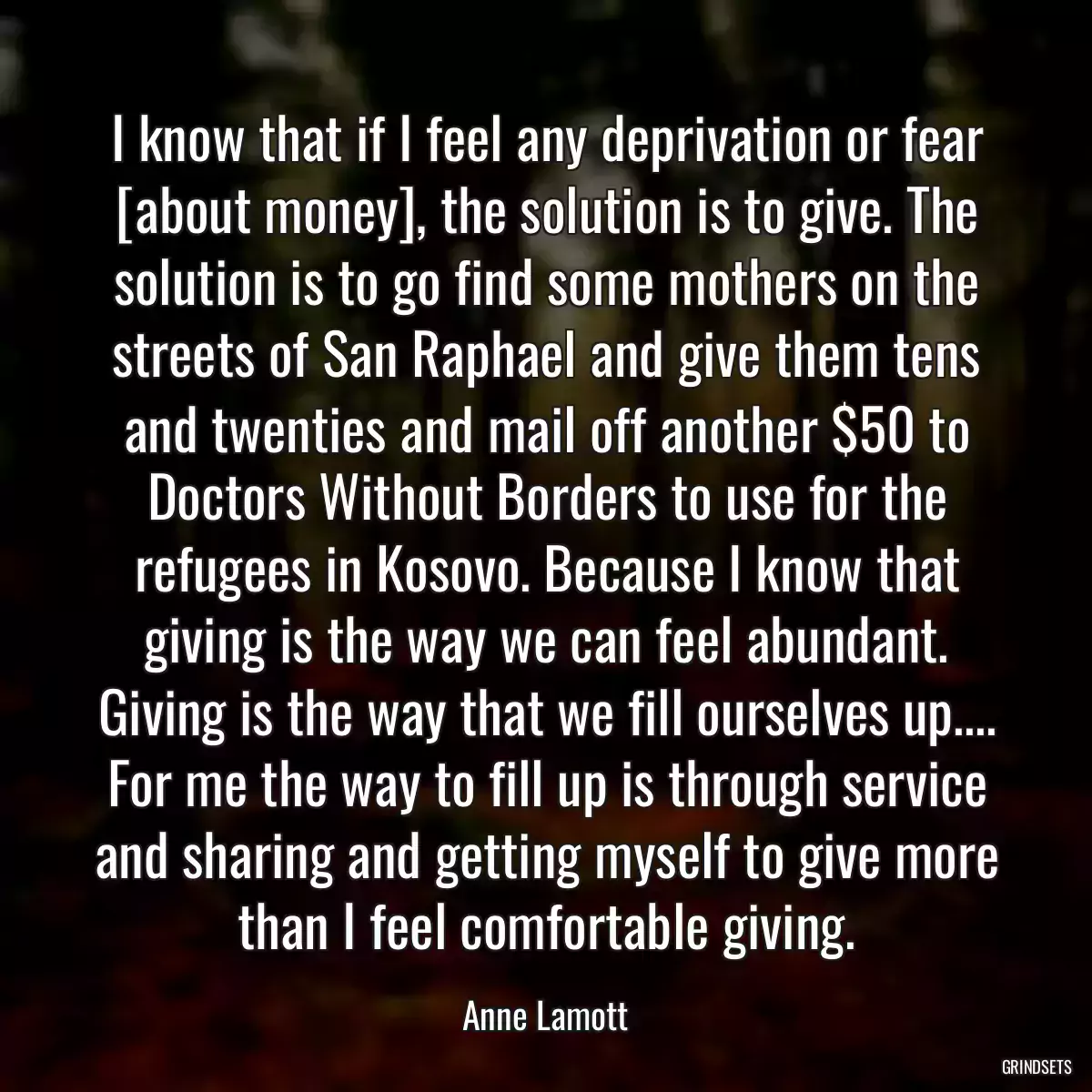 I know that if I feel any deprivation or fear [about money], the solution is to give. The solution is to go find some mothers on the streets of San Raphael and give them tens and twenties and mail off another $50 to Doctors Without Borders to use for the refugees in Kosovo. Because I know that giving is the way we can feel abundant. Giving is the way that we fill ourselves up.... For me the way to fill up is through service and sharing and getting myself to give more than I feel comfortable giving.