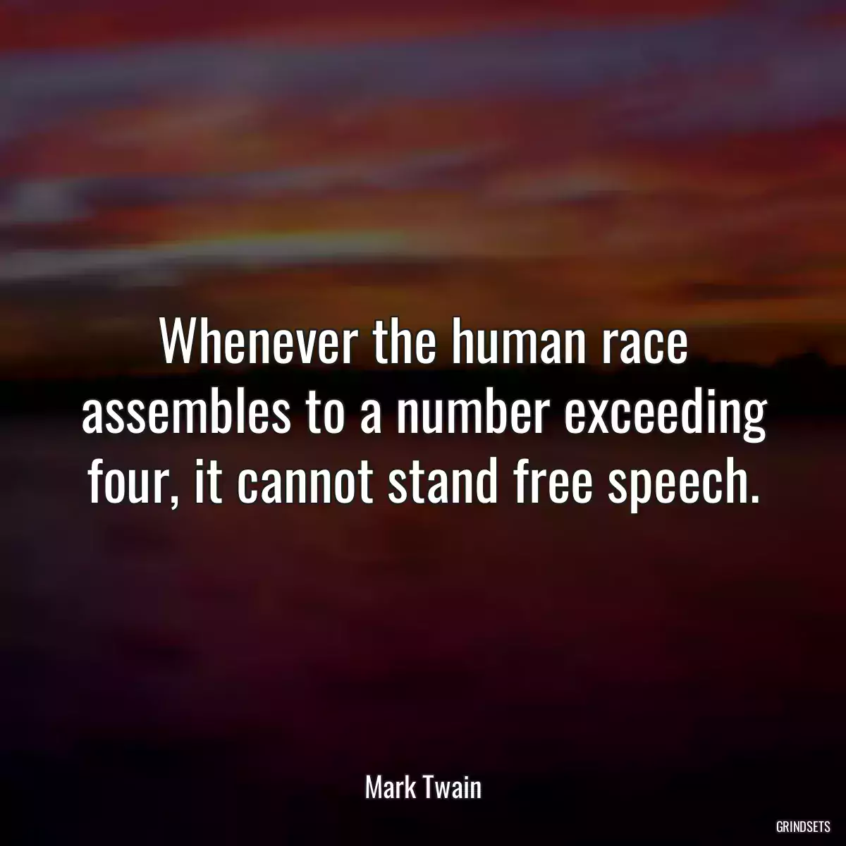 Whenever the human race assembles to a number exceeding four, it cannot stand free speech.