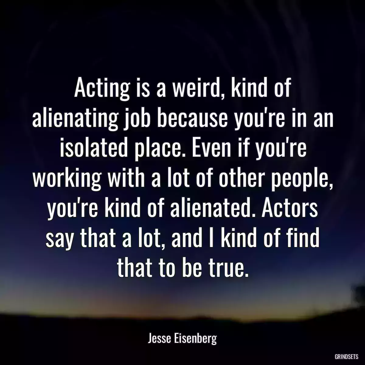 Acting is a weird, kind of alienating job because you\'re in an isolated place. Even if you\'re working with a lot of other people, you\'re kind of alienated. Actors say that a lot, and I kind of find that to be true.