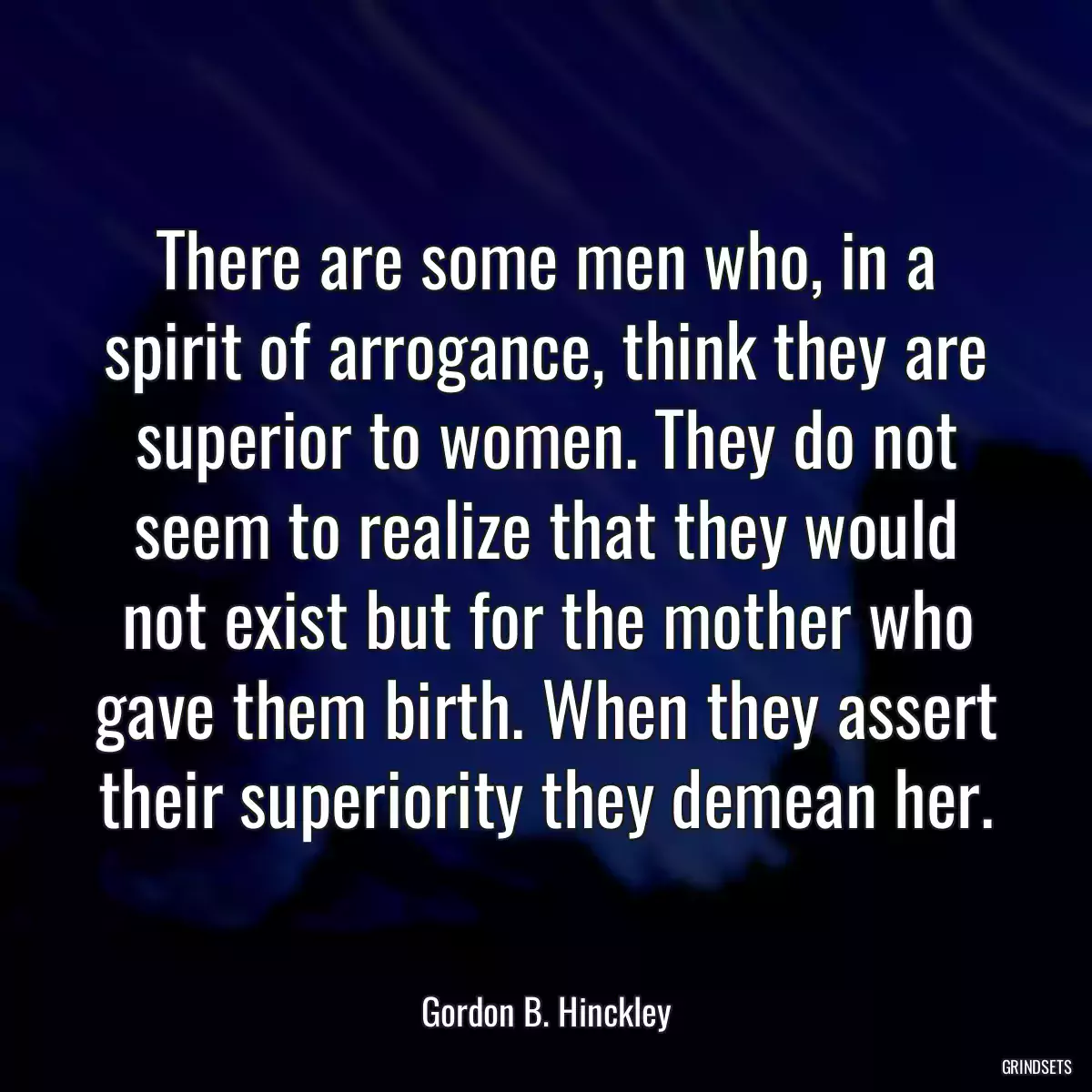 There are some men who, in a spirit of arrogance, think they are superior to women. They do not seem to realize that they would not exist but for the mother who gave them birth. When they assert their superiority they demean her.