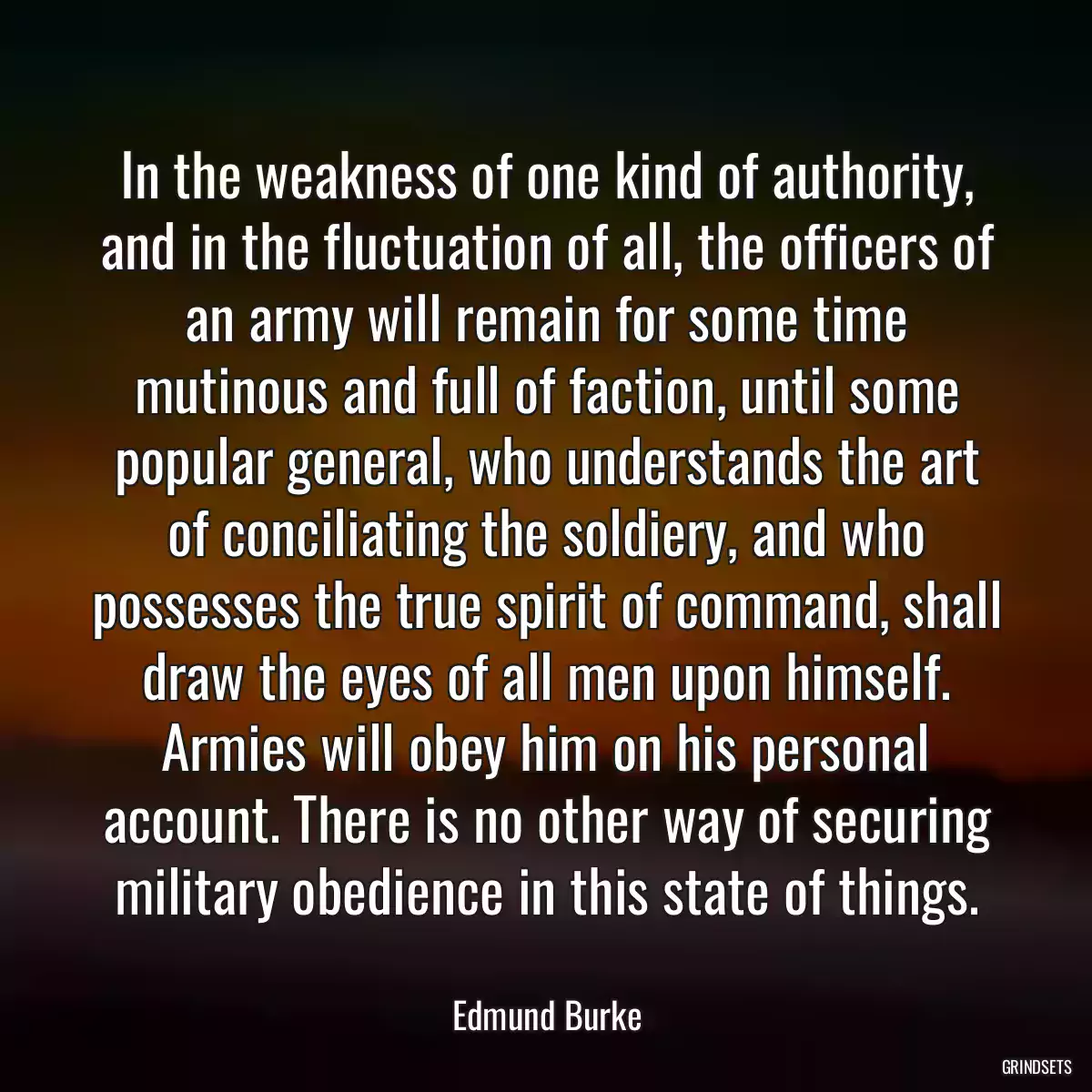 In the weakness of one kind of authority, and in the fluctuation of all, the officers of an army will remain for some time mutinous and full of faction, until some popular general, who understands the art of conciliating the soldiery, and who possesses the true spirit of command, shall draw the eyes of all men upon himself. Armies will obey him on his personal account. There is no other way of securing military obedience in this state of things.