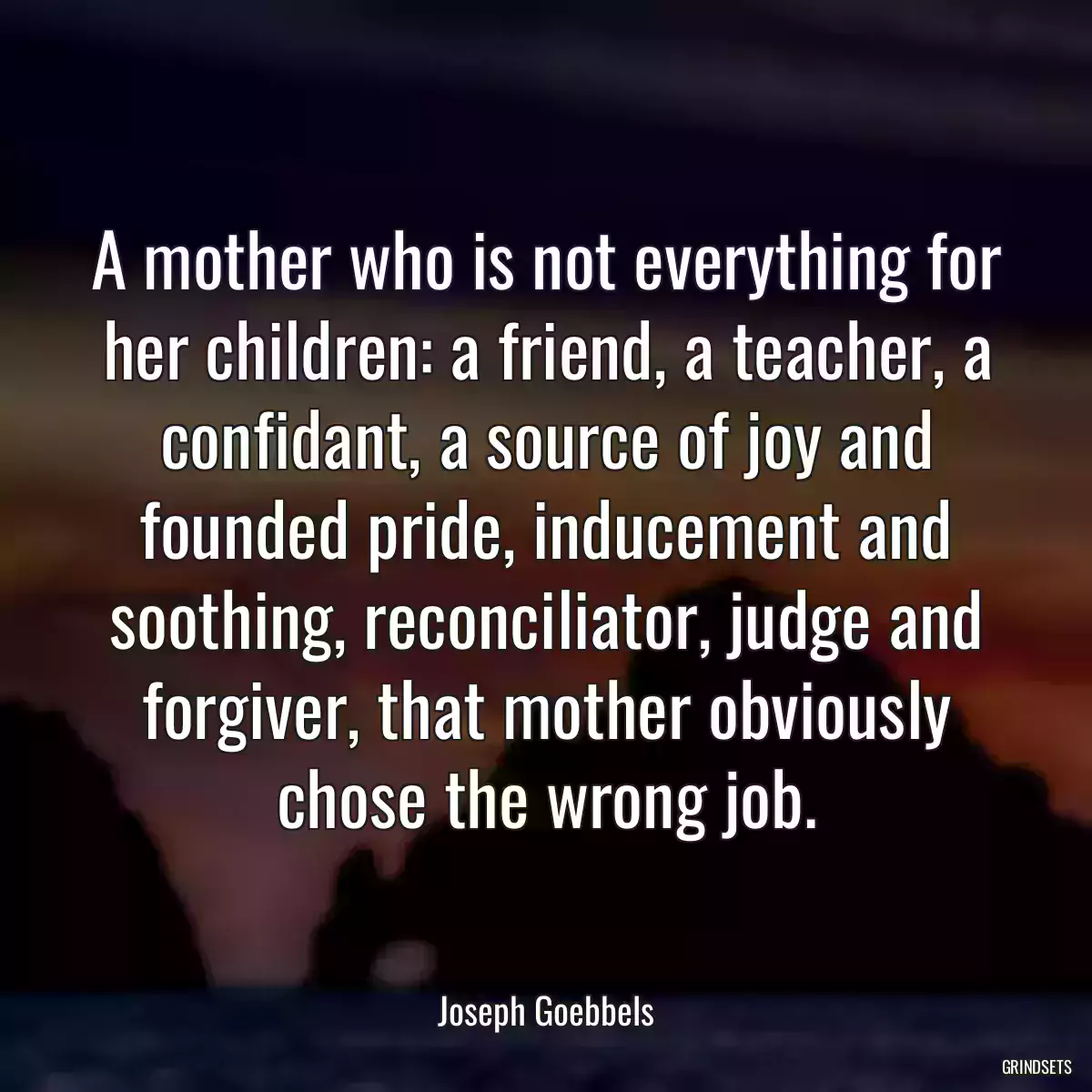 A mother who is not everything for her children: a friend, a teacher, a confidant, a source of joy and founded pride, inducement and soothing, reconciliator, judge and forgiver, that mother obviously chose the wrong job.