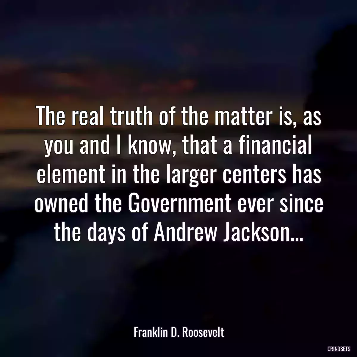 The real truth of the matter is, as you and I know, that a financial element in the larger centers has owned the Government ever since the days of Andrew Jackson...