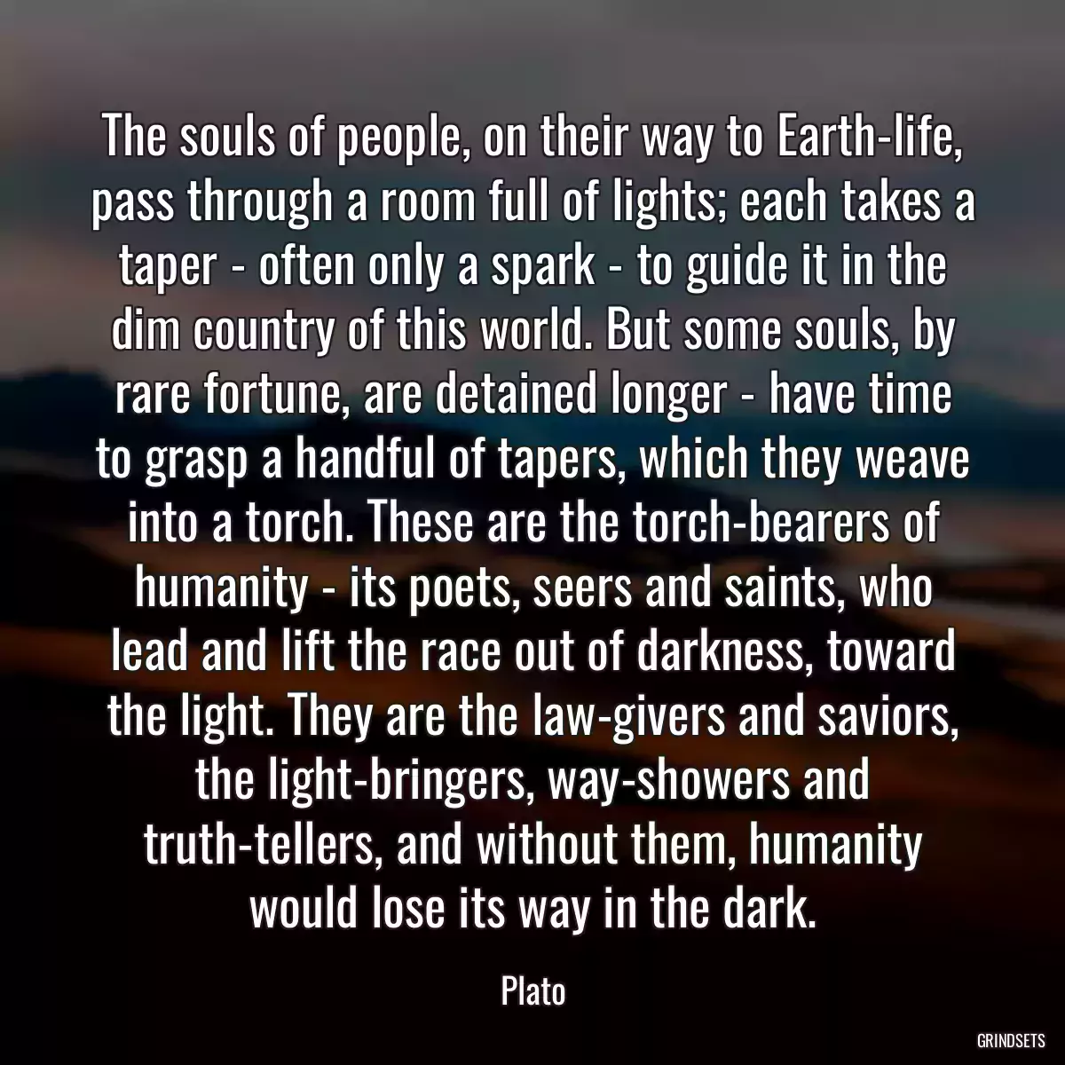 The souls of people, on their way to Earth-life, pass through a room full of lights; each takes a taper - often only a spark - to guide it in the dim country of this world. But some souls, by rare fortune, are detained longer - have time to grasp a handful of tapers, which they weave into a torch. These are the torch-bearers of humanity - its poets, seers and saints, who lead and lift the race out of darkness, toward the light. They are the law-givers and saviors, the light-bringers, way-showers and truth-tellers, and without them, humanity would lose its way in the dark.